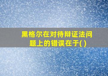 黑格尔在对待辩证法问题上的错误在于( )